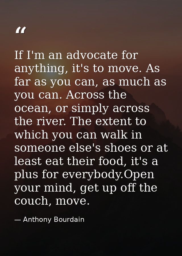 If I'm an advocate for anything, it's to move. As far as you can, as much as you can. Across the ocean, or simply across — Anthony Bourdain