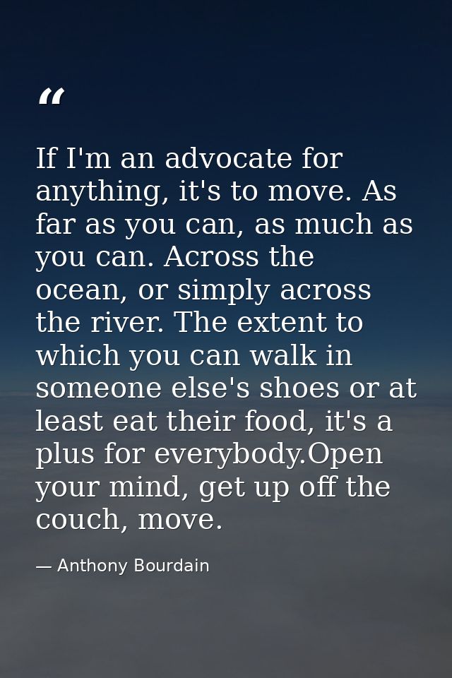 If I'm an advocate for anything, it's to move. As far as you can, as much as you can. Across the ocean, or simply across — Anthony Bourdain