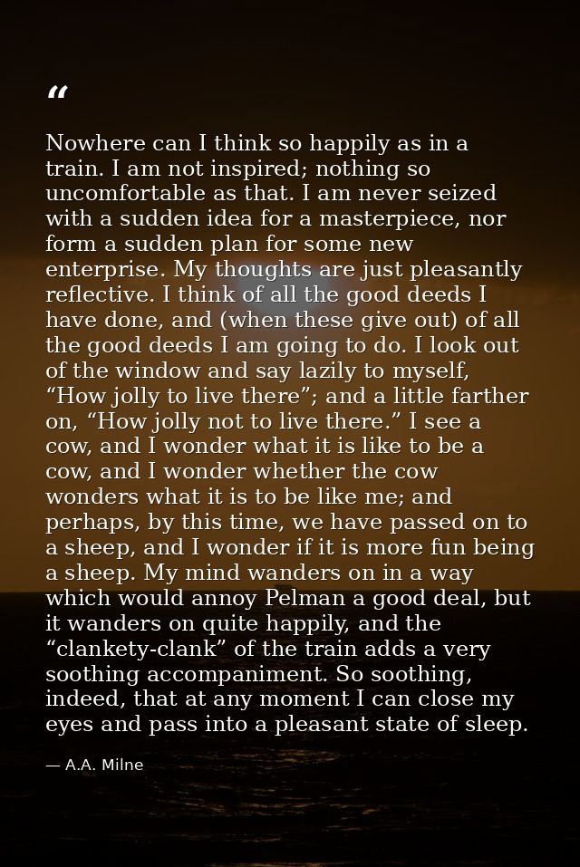 Nowhere can I think so happily as in a train. I am not inspired; nothing so uncomfortable as that. I am never seized wit — A.A. Milne
