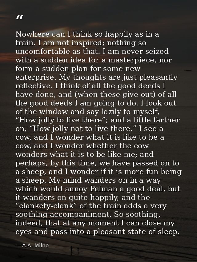 Nowhere can I think so happily as in a train. I am not inspired; nothing so uncomfortable as that. I am never seized wit — A.A. Milne