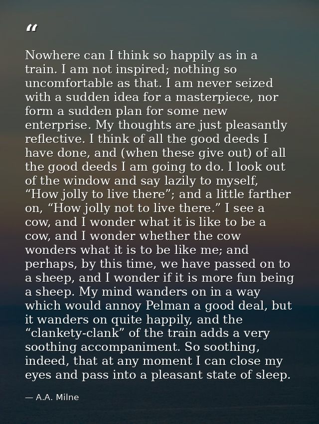 Nowhere can I think so happily as in a train. I am not inspired; nothing so uncomfortable as that. I am never seized wit — A.A. Milne