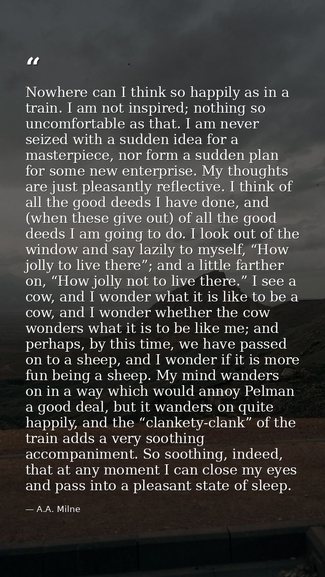 Nowhere can I think so happily as in a train. I am not inspired; nothing so uncomfortable as that. I am never seized wit — A.A. Milne