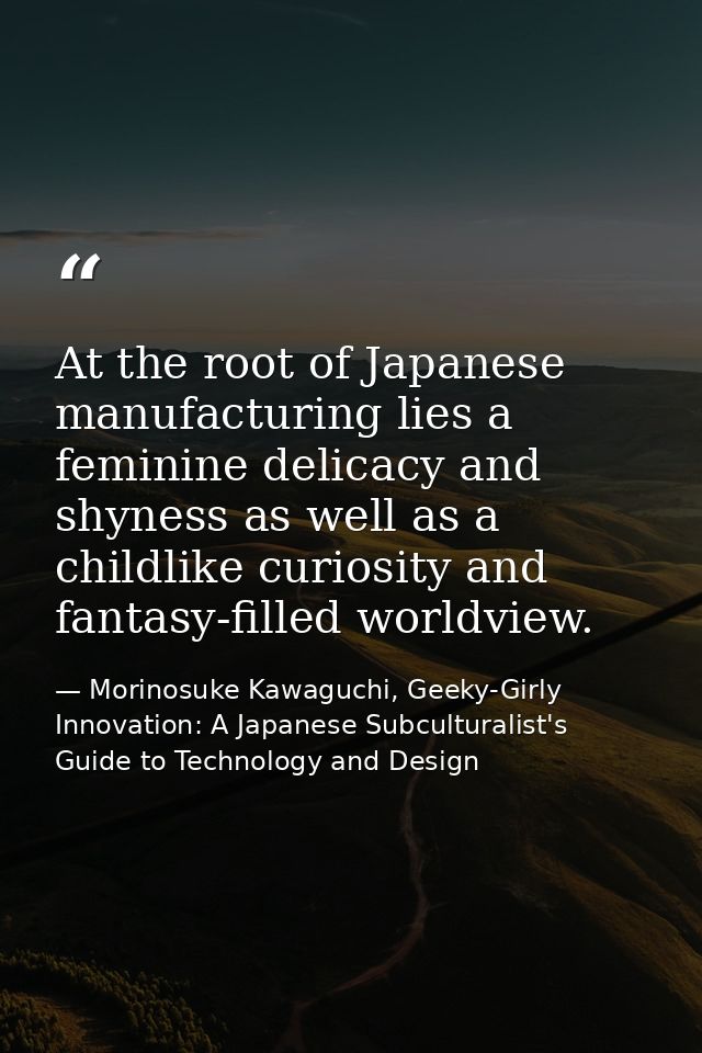 At the root of Japanese manufacturing lies a feminine delicacy and shyness as well as a childlike curiosity and fantasy- — Morinosuke Kawaguchi, Geeky-Girly Innovation: A Japanese Subculturalist's Guide to Technology and Design