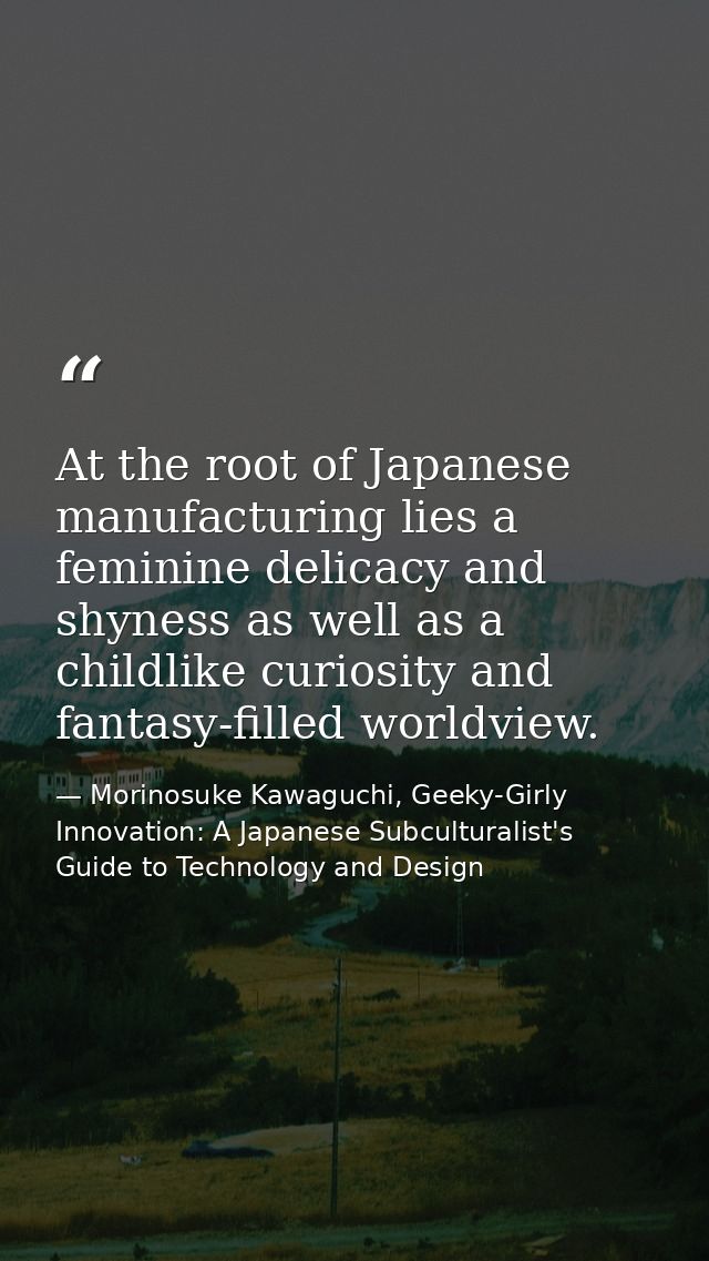 At the root of Japanese manufacturing lies a feminine delicacy and shyness as well as a childlike curiosity and fantasy- — Morinosuke Kawaguchi, Geeky-Girly Innovation: A Japanese Subculturalist's Guide to Technology and Design