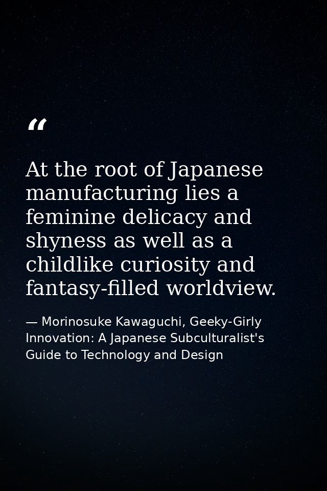 At the root of Japanese manufacturing lies a feminine delicacy and shyness as well as a childlike curiosity and fantasy- — Morinosuke Kawaguchi, Geeky-Girly Innovation: A Japanese Subculturalist's Guide to Technology and Design