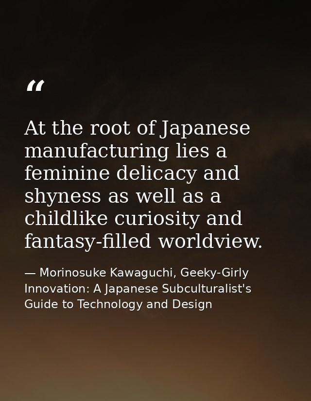 At the root of Japanese manufacturing lies a feminine delicacy and shyness as well as a childlike curiosity and fantasy- — Morinosuke Kawaguchi, Geeky-Girly Innovation: A Japanese Subculturalist's Guide to Technology and Design
