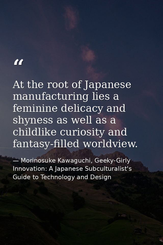 At the root of Japanese manufacturing lies a feminine delicacy and shyness as well as a childlike curiosity and fantasy- — Morinosuke Kawaguchi, Geeky-Girly Innovation: A Japanese Subculturalist's Guide to Technology and Design