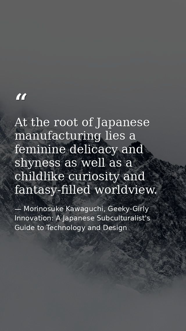 At the root of Japanese manufacturing lies a feminine delicacy and shyness as well as a childlike curiosity and fantasy- — Morinosuke Kawaguchi, Geeky-Girly Innovation: A Japanese Subculturalist's Guide to Technology and Design