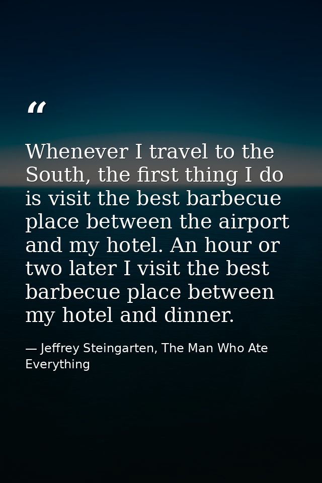 Whenever I travel to the South, the first thing I do is visit the best barbecue place between the airport and my hotel.  — Jeffrey Steingarten, The Man Who Ate Everything