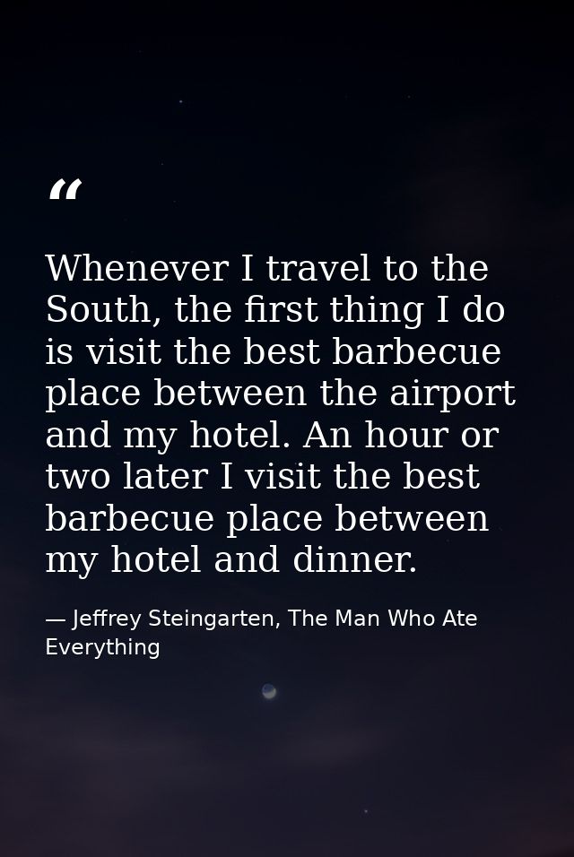 Whenever I travel to the South, the first thing I do is visit the best barbecue place between the airport and my hotel.  — Jeffrey Steingarten, The Man Who Ate Everything