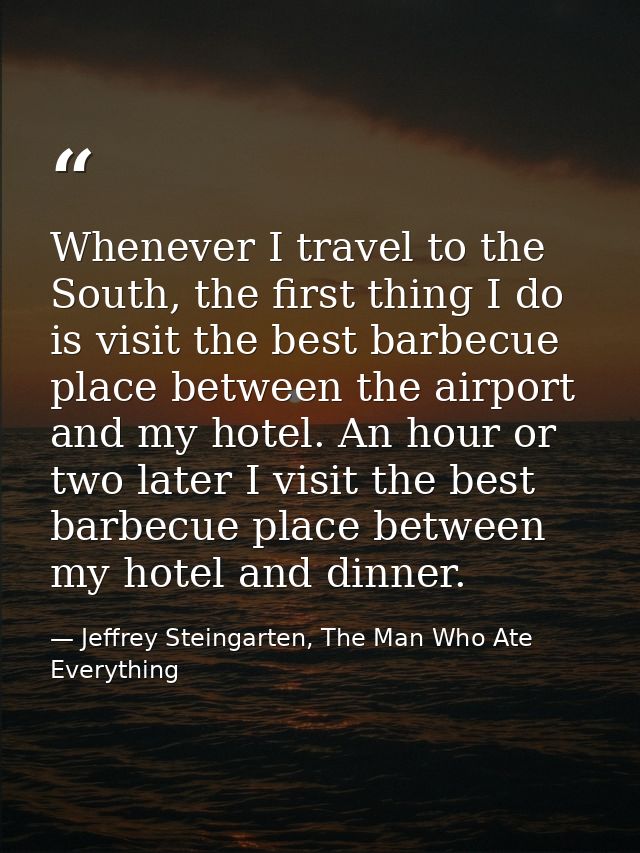 Whenever I travel to the South, the first thing I do is visit the best barbecue place between the airport and my hotel.  — Jeffrey Steingarten, The Man Who Ate Everything