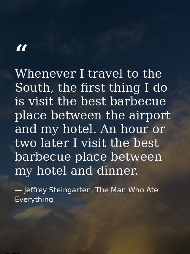 Whenever I travel to the South, the first thing I do is visit the best barbecue place between the airport and my hotel.  — Jeffrey Steingarten, The Man Who Ate Everything