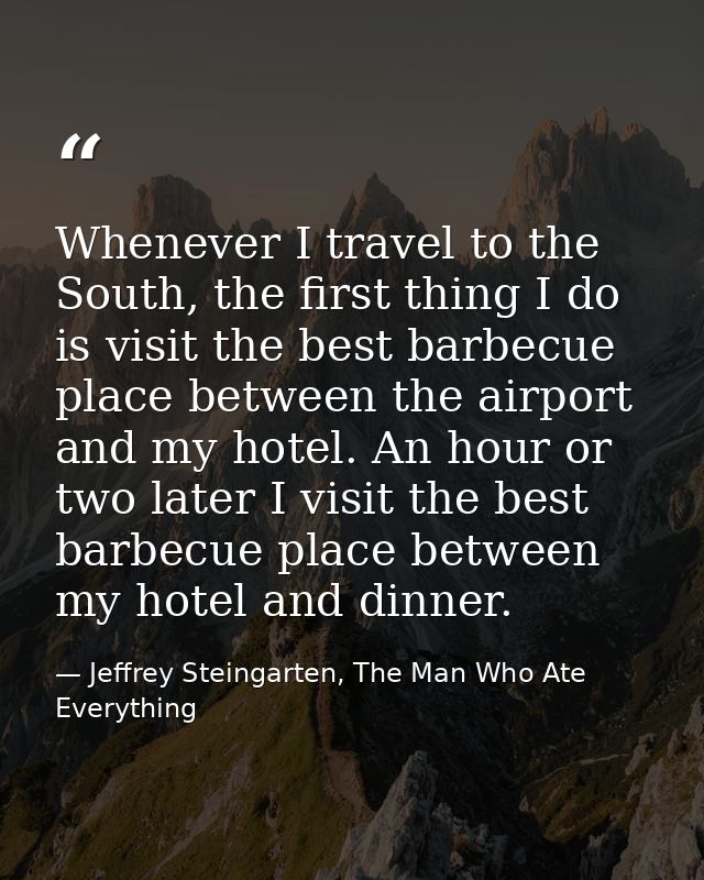 Whenever I travel to the South, the first thing I do is visit the best barbecue place between the airport and my hotel.  — Jeffrey Steingarten, The Man Who Ate Everything