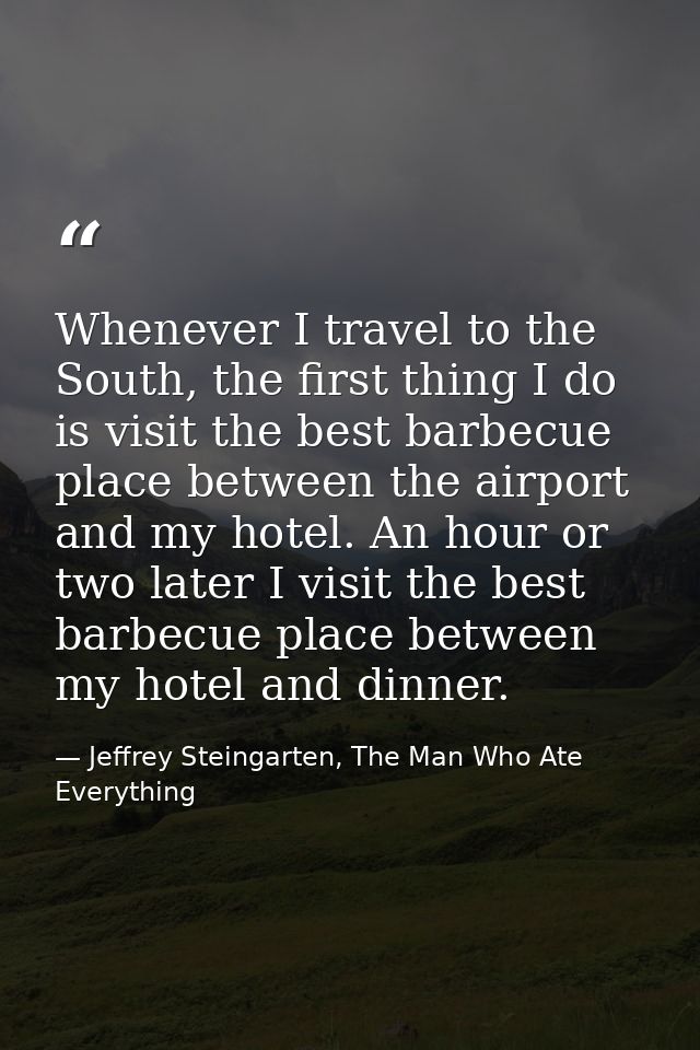 Whenever I travel to the South, the first thing I do is visit the best barbecue place between the airport and my hotel.  — Jeffrey Steingarten, The Man Who Ate Everything