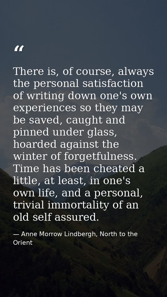 There is, of course, always the personal satisfaction of writing down one's own experiences so they may be saved, caught — Anne Morrow Lindbergh, North to the Orient