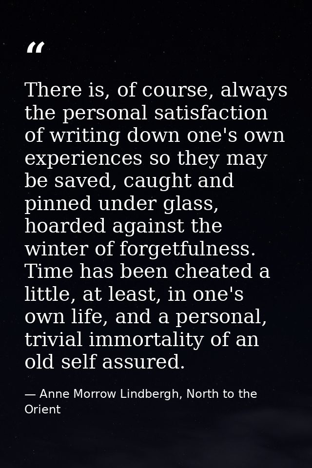There is, of course, always the personal satisfaction of writing down one's own experiences so they may be saved, caught — Anne Morrow Lindbergh, North to the Orient