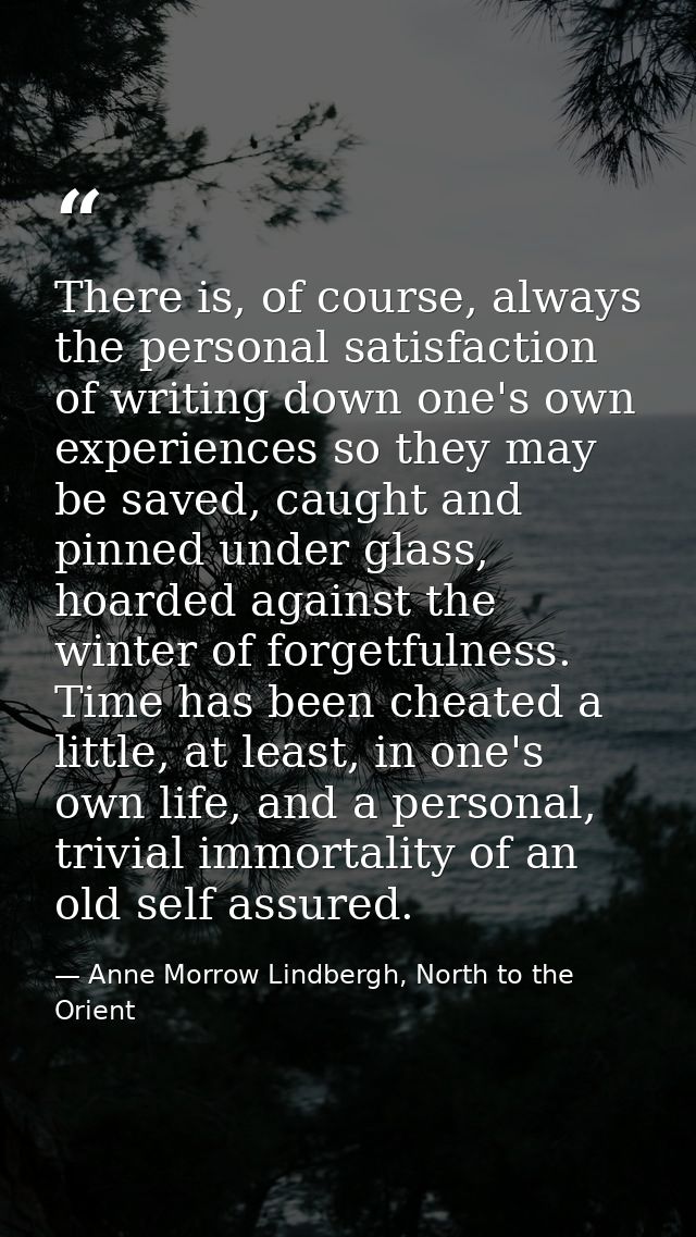 There is, of course, always the personal satisfaction of writing down one's own experiences so they may be saved, caught — Anne Morrow Lindbergh, North to the Orient