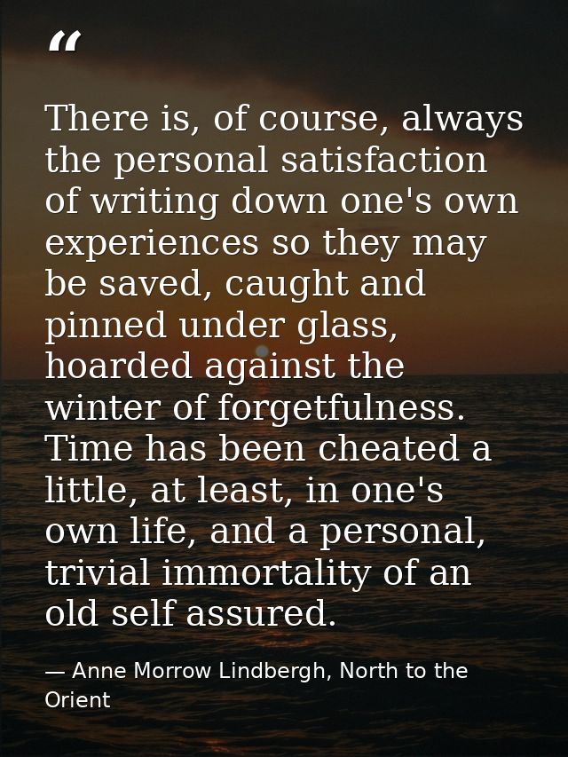 There is, of course, always the personal satisfaction of writing down one's own experiences so they may be saved, caught — Anne Morrow Lindbergh, North to the Orient