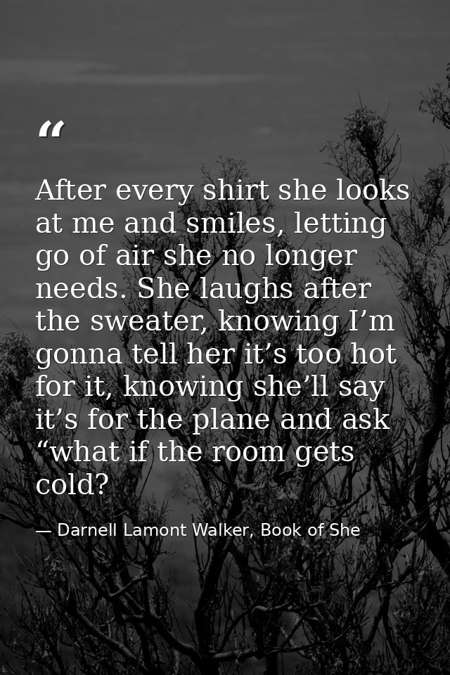 After every shirt she looks at me and smiles, letting go of air she no longer needs. She laughs after the sweater, knowi — Darnell Lamont Walker, Book of She