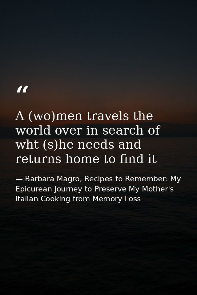 A (wo)men travels the world over in search of wht (s)he needs and returns home to find it — Barbara Magro, Recipes to Remember: My Epicurean Journey to Preserve My Mother's Italian Cooking from Memory Loss