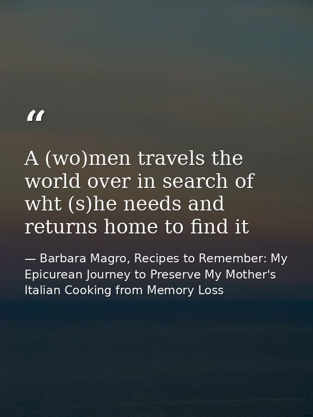 A (wo)men travels the world over in search of wht (s)he needs and returns home to find it — Barbara Magro, Recipes to Remember: My Epicurean Journey to Preserve My Mother's Italian Cooking from Memory Loss