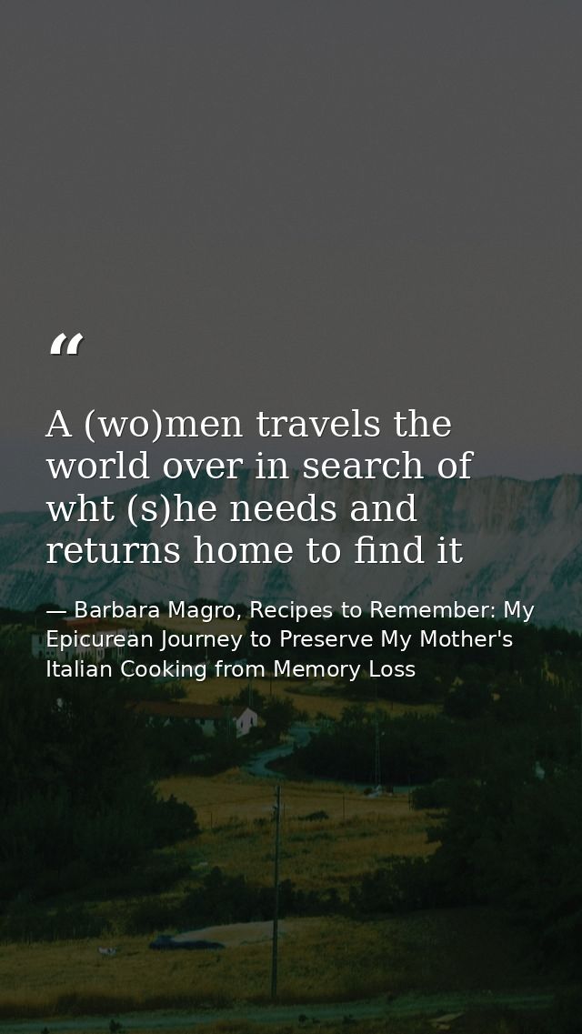 A (wo)men travels the world over in search of wht (s)he needs and returns home to find it — Barbara Magro, Recipes to Remember: My Epicurean Journey to Preserve My Mother's Italian Cooking from Memory Loss