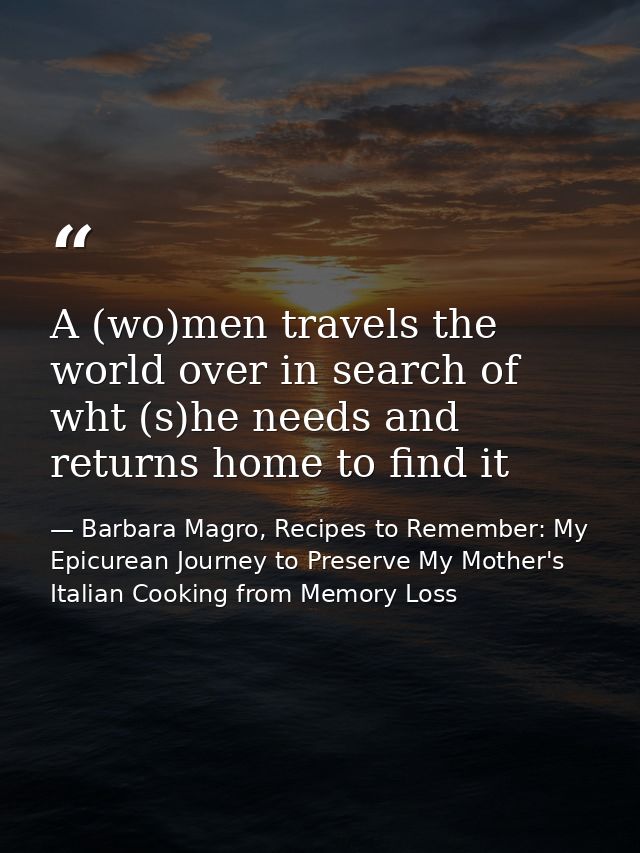 A (wo)men travels the world over in search of wht (s)he needs and returns home to find it — Barbara Magro, Recipes to Remember: My Epicurean Journey to Preserve My Mother's Italian Cooking from Memory Loss