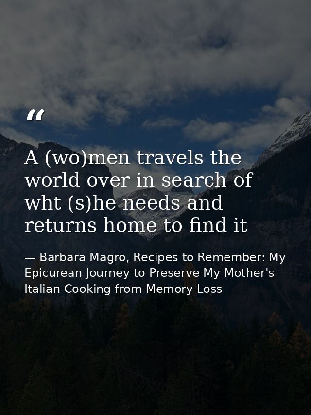 A (wo)men travels the world over in search of wht (s)he needs and returns home to find it — Barbara Magro, Recipes to Remember: My Epicurean Journey to Preserve My Mother's Italian Cooking from Memory Loss