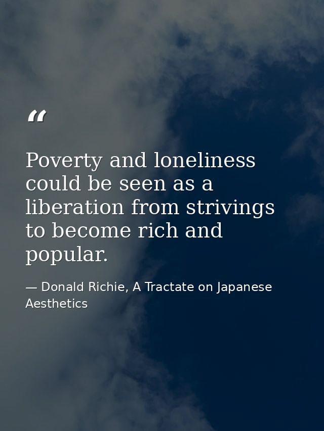 Poverty and loneliness could be seen as a liberation from strivings to become rich and popular. — Donald Richie, A Tractate on Japanese Aesthetics