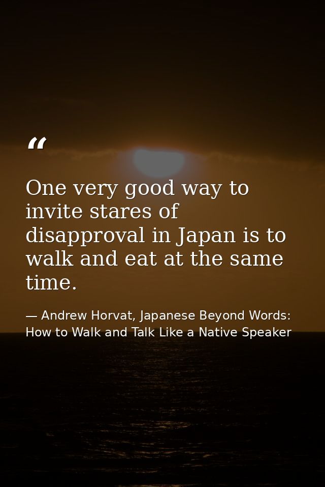 One very good way to invite stares of disapproval in Japan is to walk and eat at the same time. — Andrew Horvat, Japanese Beyond Words: How to Walk and Talk Like a Native Speaker