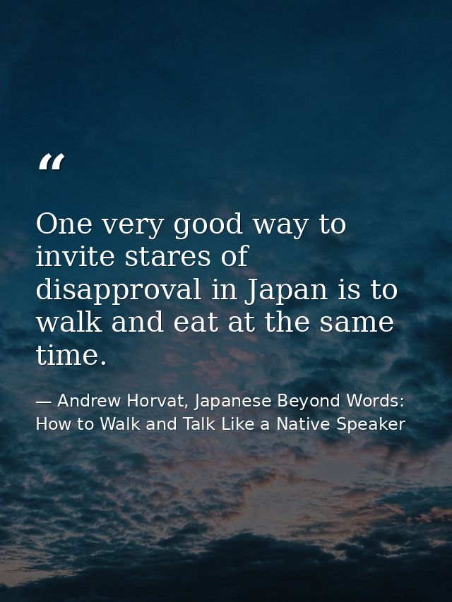One very good way to invite stares of disapproval in Japan is to walk and eat at the same time. — Andrew Horvat, Japanese Beyond Words: How to Walk and Talk Like a Native Speaker