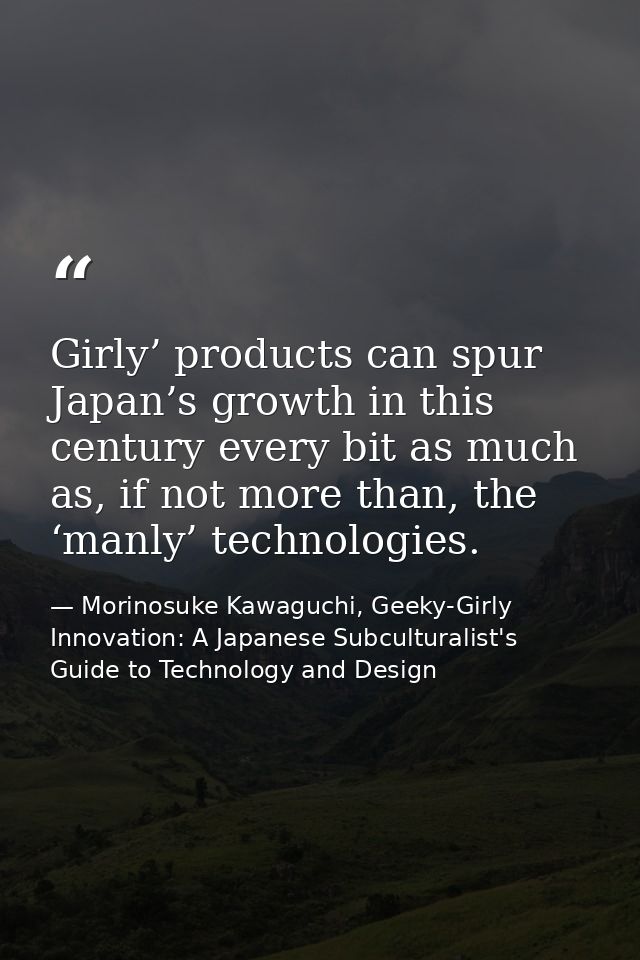 Girly’ products can spur Japan’s growth in this century every bit as much as, if not more than, the ‘manly’ technologies — Morinosuke Kawaguchi, Geeky-Girly Innovation: A Japanese Subculturalist's Guide to Technology and Design