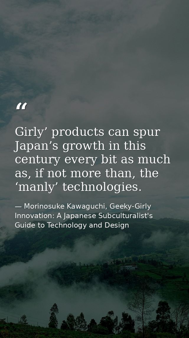 Girly’ products can spur Japan’s growth in this century every bit as much as, if not more than, the ‘manly’ technologies — Morinosuke Kawaguchi, Geeky-Girly Innovation: A Japanese Subculturalist's Guide to Technology and Design