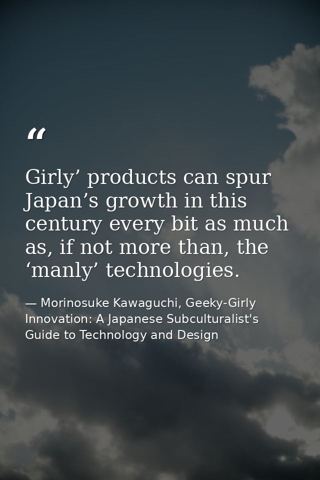Girly’ products can spur Japan’s growth in this century every bit as much as, if not more than, the ‘manly’ technologies — Morinosuke Kawaguchi, Geeky-Girly Innovation: A Japanese Subculturalist's Guide to Technology and Design