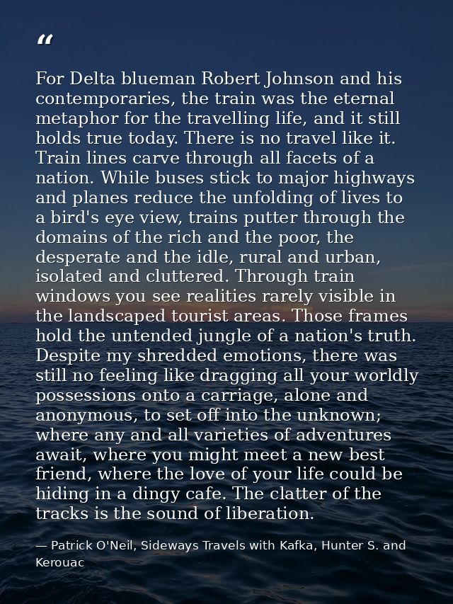 For Delta blueman Robert Johnson and his contemporaries, the train was the eternal metaphor for the travelling life, and — Patrick O'Neil, Sideways Travels with Kafka, Hunter S. and Kerouac
