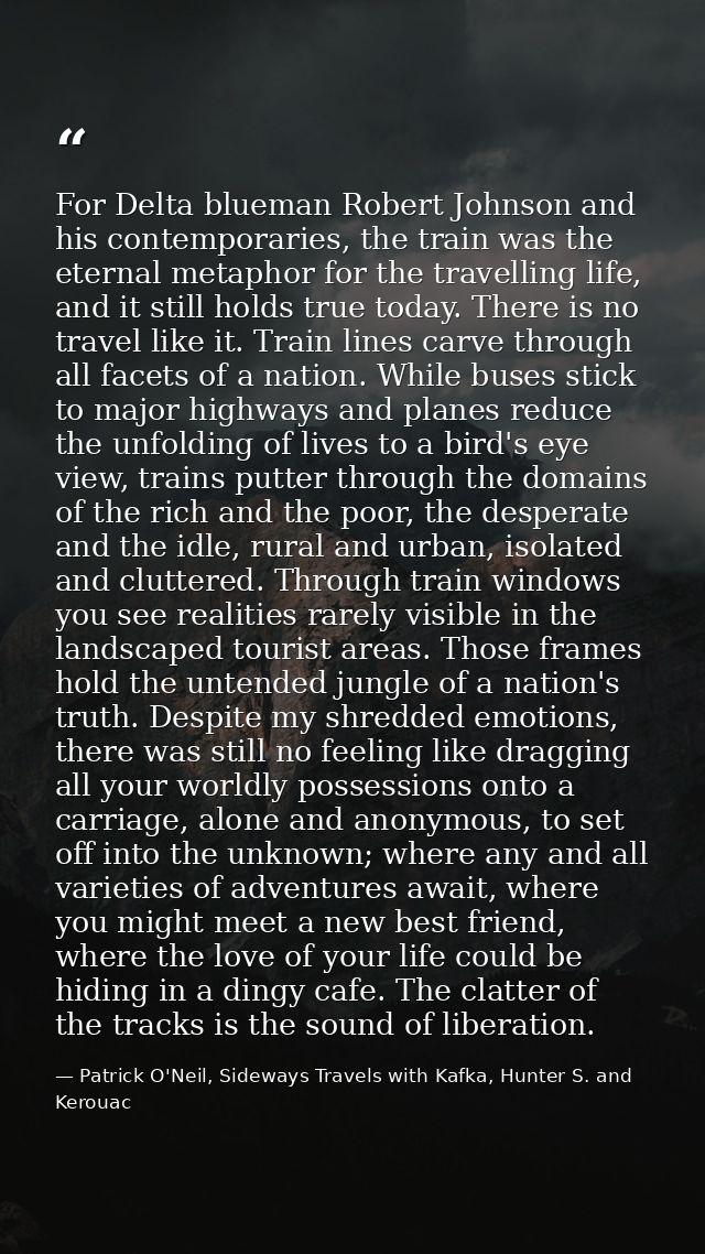 For Delta blueman Robert Johnson and his contemporaries, the train was the eternal metaphor for the travelling life, and — Patrick O'Neil, Sideways Travels with Kafka, Hunter S. and Kerouac