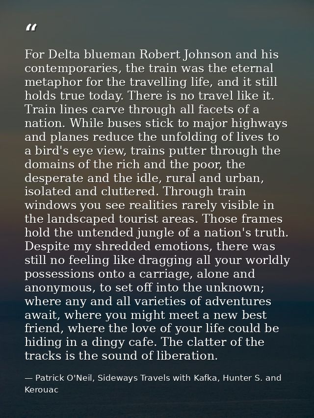 For Delta blueman Robert Johnson and his contemporaries, the train was the eternal metaphor for the travelling life, and — Patrick O'Neil, Sideways Travels with Kafka, Hunter S. and Kerouac