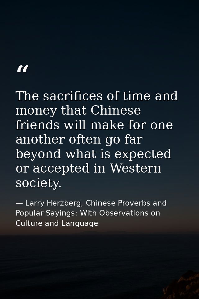 The sacrifices of time and money that Chinese friends will make for one another often go far beyond what is expected or  — Larry Herzberg, Chinese Proverbs and Popular Sayings: With Observations on Culture and Language