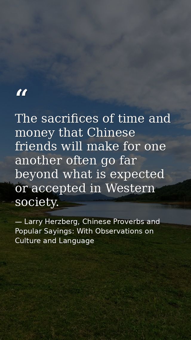 The sacrifices of time and money that Chinese friends will make for one another often go far beyond what is expected or  — Larry Herzberg, Chinese Proverbs and Popular Sayings: With Observations on Culture and Language