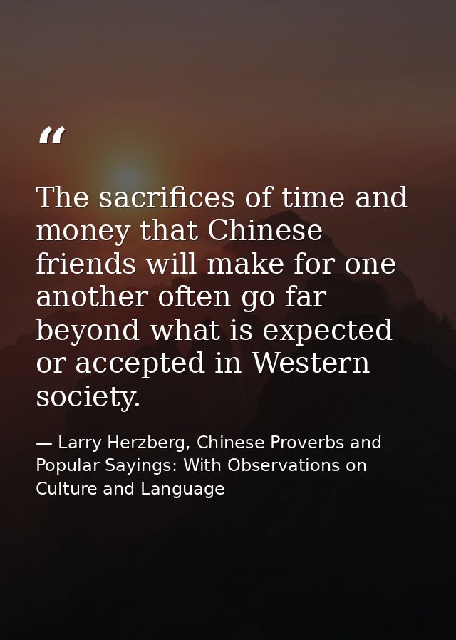The sacrifices of time and money that Chinese friends will make for one another often go far beyond what is expected or  — Larry Herzberg, Chinese Proverbs and Popular Sayings: With Observations on Culture and Language