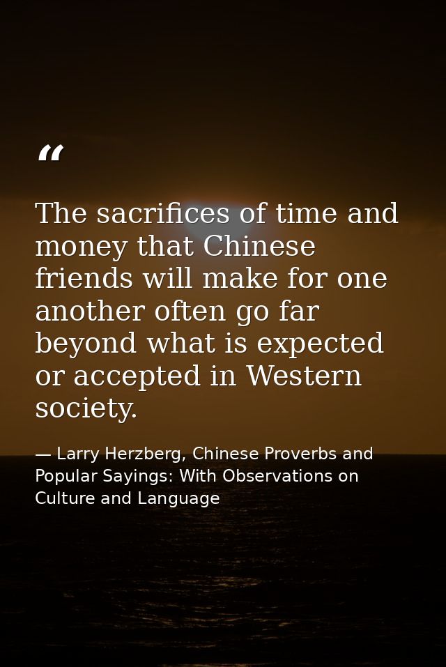 The sacrifices of time and money that Chinese friends will make for one another often go far beyond what is expected or  — Larry Herzberg, Chinese Proverbs and Popular Sayings: With Observations on Culture and Language