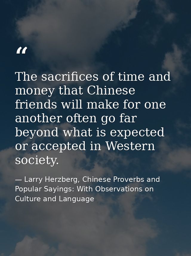The sacrifices of time and money that Chinese friends will make for one another often go far beyond what is expected or  — Larry Herzberg, Chinese Proverbs and Popular Sayings: With Observations on Culture and Language