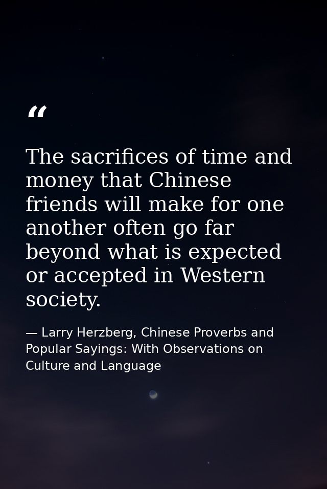 The sacrifices of time and money that Chinese friends will make for one another often go far beyond what is expected or  — Larry Herzberg, Chinese Proverbs and Popular Sayings: With Observations on Culture and Language