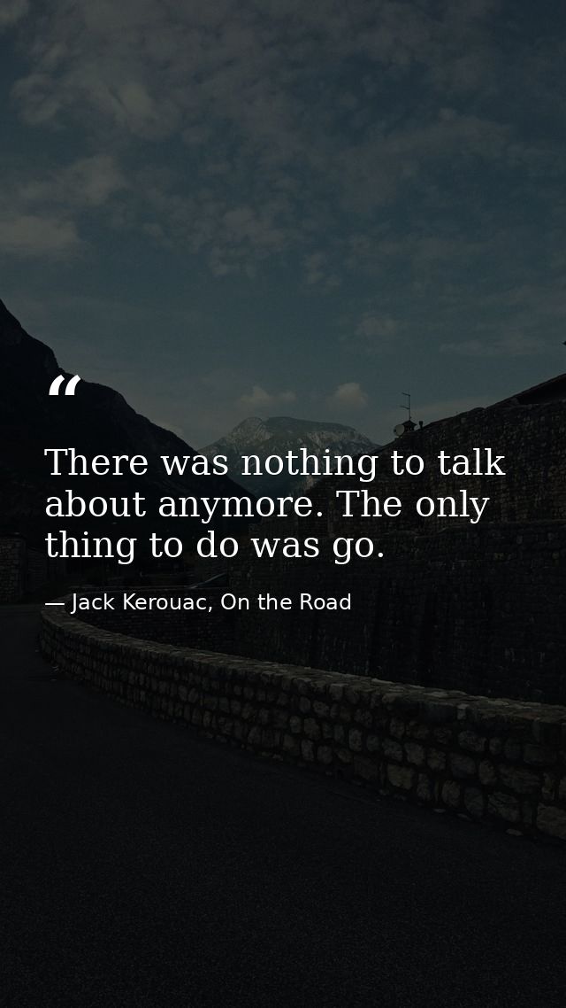 There was nothing to talk about anymore. The only thing to do was go. — Jack Kerouac, On the Road
