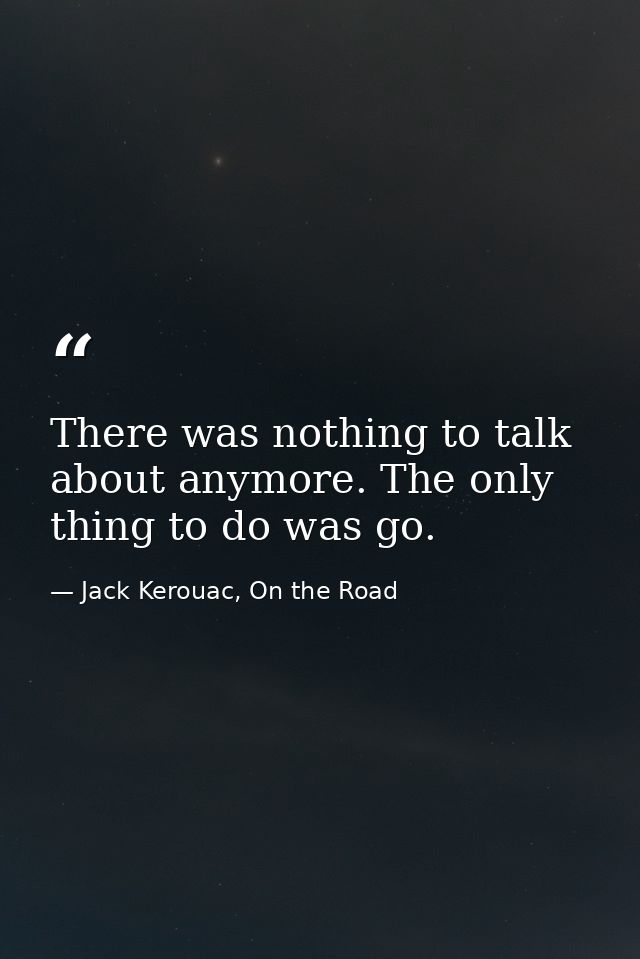 There was nothing to talk about anymore. The only thing to do was go. — Jack Kerouac, On the Road