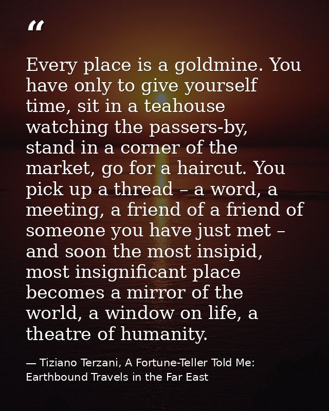 Every place is a goldmine. You have only to give yourself time, sit in a teahouse watching the passers-by, stand in a co — Tiziano Terzani, A Fortune-Teller Told Me: Earthbound Travels in the Far East