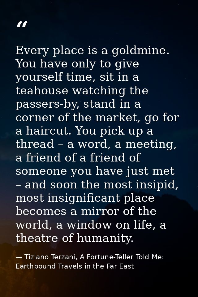 Every place is a goldmine. You have only to give yourself time, sit in a teahouse watching the passers-by, stand in a co — Tiziano Terzani, A Fortune-Teller Told Me: Earthbound Travels in the Far East