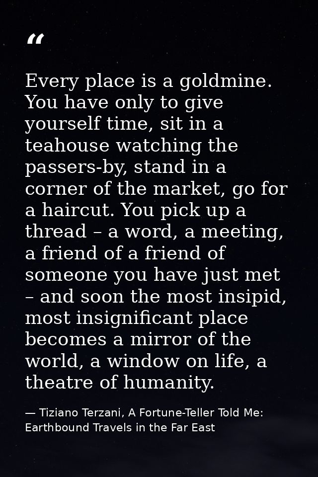 Every place is a goldmine. You have only to give yourself time, sit in a teahouse watching the passers-by, stand in a co — Tiziano Terzani, A Fortune-Teller Told Me: Earthbound Travels in the Far East