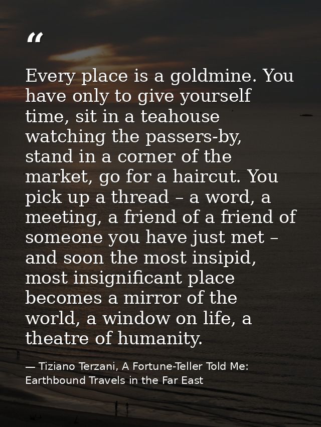 Every place is a goldmine. You have only to give yourself time, sit in a teahouse watching the passers-by, stand in a co — Tiziano Terzani, A Fortune-Teller Told Me: Earthbound Travels in the Far East
