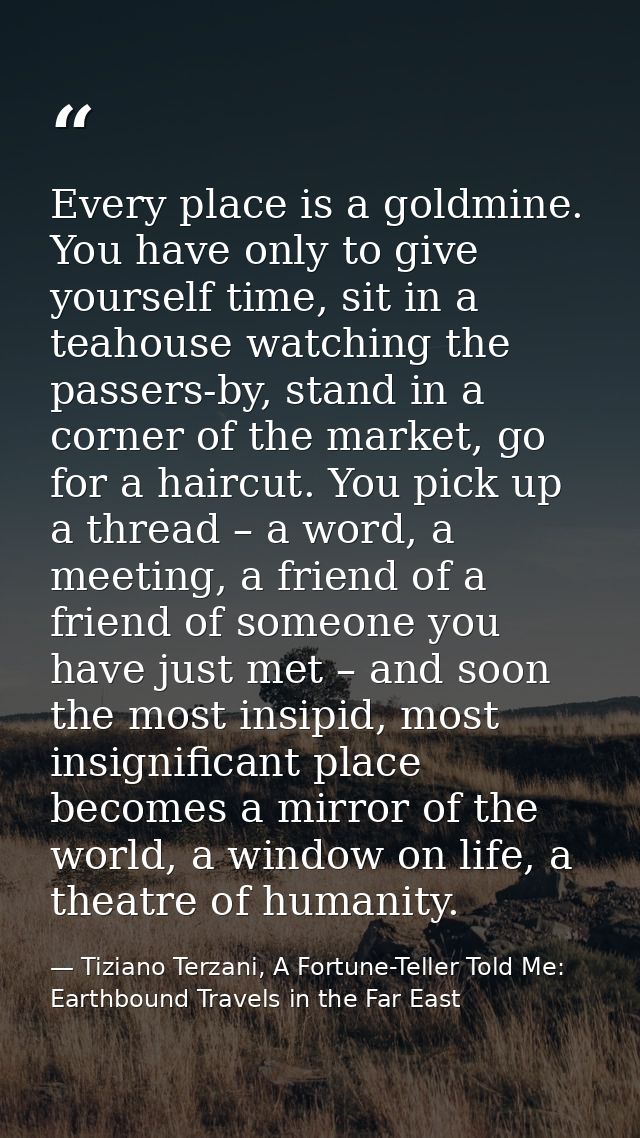 Every place is a goldmine. You have only to give yourself time, sit in a teahouse watching the passers-by, stand in a co — Tiziano Terzani, A Fortune-Teller Told Me: Earthbound Travels in the Far East